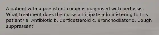 A patient with a persistent cough is diagnosed with pertussis. What treatment does the nurse anticipate administering to this patient? a. Antibiotic b. Corticosteroid c. Bronchodilator d. Cough suppressant