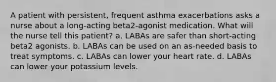 A patient with persistent, frequent asthma exacerbations asks a nurse about a long-acting beta2-agonist medication. What will the nurse tell this patient? a. LABAs are safer than short-acting beta2 agonists. b. LABAs can be used on an as-needed basis to treat symptoms. c. LABAs can lower your heart rate. d. LABAs can lower your potassium levels.