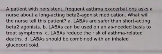 A patient with persistent, frequent asthma exacerbations asks a nurse about a long-acting beta2-agonist medication. What will the nurse tell this patient? a. LABAs are safer than short-acting beta2 agonists. b. LABAs can be used on an as-needed basis to treat symptoms. c. LABAs reduce the risk of asthma-related deaths. d. LABAs should be combined with an inhaled glucocorticoid.