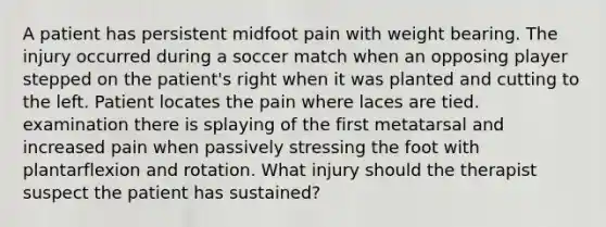 A patient has persistent midfoot pain with weight bearing. The injury occurred during a soccer match when an opposing player stepped on the patient's right when it was planted and cutting to the left. Patient locates the pain where laces are tied. examination there is splaying of the first metatarsal and increased pain when passively stressing the foot with plantarflexion and rotation. What injury should the therapist suspect the patient has sustained?