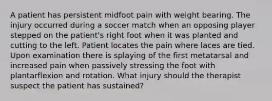 A patient has persistent midfoot pain with weight bearing. The injury occurred during a soccer match when an opposing player stepped on the patient's right foot when it was planted and cutting to the left. Patient locates the pain where laces are tied. Upon examination there is splaying of the first metatarsal and increased pain when passively stressing the foot with plantarflexion and rotation. What injury should the therapist suspect the patient has sustained?