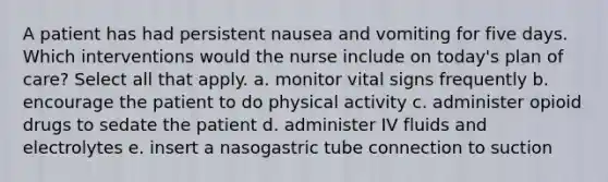 A patient has had persistent nausea and vomiting for five days. Which interventions would the nurse include on today's plan of care? Select all that apply. a. monitor vital signs frequently b. encourage the patient to do physical activity c. administer opioid drugs to sedate the patient d. administer IV fluids and electrolytes e. insert a nasogastric tube connection to suction