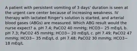 A patient with persistent vomiting of 3 days' duration is seen at the urgent care center because of increasing weakness. IV therapy with lactated Ringer's solution is started, and arterial blood gases (ABGs) are measured. Which ABG result would the nurse expect? a. pH 7.4; PaCO2 40 mmHg; HCO3− 25 mEq/L b. pH 7.3; PaCO2 45 mmHg; HCO3− 20 mEq/L c. pH 7.49; PaCO2 47 mmHg; HCO3− 35 mEq/L d. pH 7.48; PaCO2 30 mmHg; HCO3− 18 mEq/L