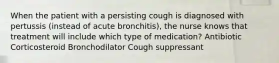 When the patient with a persisting cough is diagnosed with pertussis (instead of acute bronchitis), the nurse knows that treatment will include which type of medication? Antibiotic Corticosteroid Bronchodilator Cough suppressant