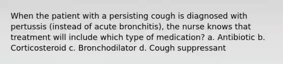 When the patient with a persisting cough is diagnosed with pertussis (instead of acute bronchitis), the nurse knows that treatment will include which type of medication? a. Antibiotic b. Corticosteroid c. Bronchodilator d. Cough suppressant