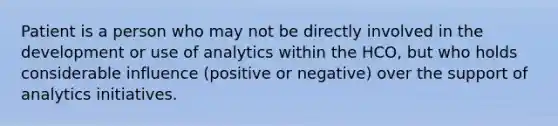 Patient is a person who may not be directly involved in the development or use of analytics within the HCO, but who holds considerable influence (positive or negative) over the support of analytics initiatives.