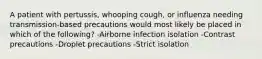 A patient with pertussis, whooping cough, or influenza needing transmission-based precautions would most likely be placed in which of the following? -Airborne infection isolation -Contrast precautions -Droplet precautions -Strict isolation