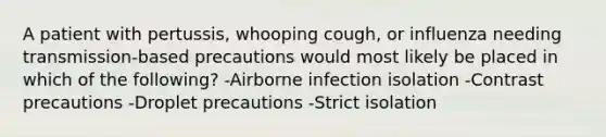 A patient with pertussis, whooping cough, or influenza needing transmission-based precautions would most likely be placed in which of the following? -Airborne infection isolation -Contrast precautions -Droplet precautions -Strict isolation