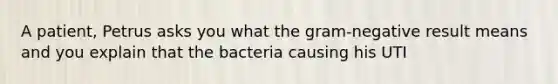 A patient, Petrus asks you what the gram-negative result means and you explain that the bacteria causing his UTI