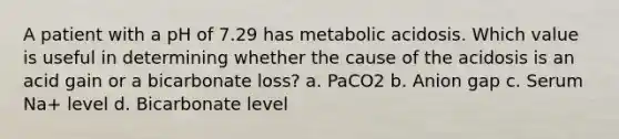 A patient with a pH of 7.29 has metabolic acidosis. Which value is useful in determining whether the cause of the acidosis is an acid gain or a bicarbonate loss? a. PaCO2 b. Anion gap c. Serum Na+ level d. Bicarbonate level