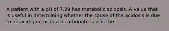 A patient with a pH of 7.29 has metabolic acidosis. A value that is useful in determining whether the cause of the acidosis is due to an acid gain or to a bicarbonate loss is the: