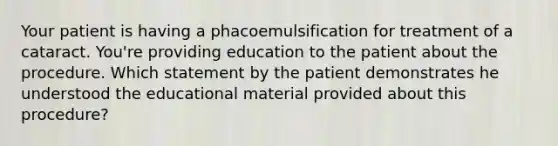 Your patient is having a phacoemulsification for treatment of a cataract. You're providing education to the patient about the procedure. Which statement by the patient demonstrates he understood the educational material provided about this procedure?