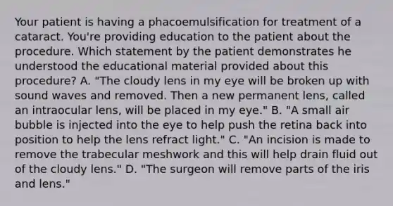 Your patient is having a phacoemulsification for treatment of a cataract. You're providing education to the patient about the procedure. Which statement by the patient demonstrates he understood the educational material provided about this procedure? A. "The cloudy lens in my eye will be broken up with sound waves and removed. Then a new permanent lens, called an intraocular lens, will be placed in my eye." B. "A small air bubble is injected into the eye to help push the retina back into position to help the lens refract light." C. "An incision is made to remove the trabecular meshwork and this will help drain fluid out of the cloudy lens." D. "The surgeon will remove parts of the iris and lens."