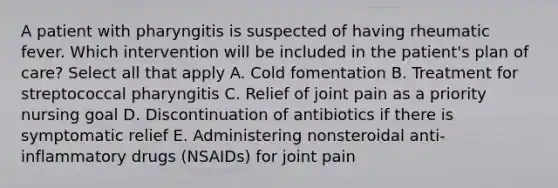 A patient with pharyngitis is suspected of having rheumatic fever. Which intervention will be included in the patient's plan of care? Select all that apply A. Cold fomentation B. Treatment for streptococcal pharyngitis C. Relief of joint pain as a priority nursing goal D. Discontinuation of antibiotics if there is symptomatic relief E. Administering nonsteroidal anti-inflammatory drugs (NSAIDs) for joint pain