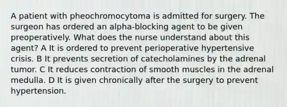 A patient with pheochromocytoma is admitted for surgery. The surgeon has ordered an alpha-blocking agent to be given preoperatively. What does the nurse understand about this agent? A It is ordered to prevent perioperative hypertensive crisis. B It prevents secretion of catecholamines by the adrenal tumor. C It reduces contraction of smooth muscles in the adrenal medulla. D It is given chronically after the surgery to prevent hypertension.