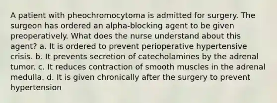 A patient with pheochromocytoma is admitted for surgery. The surgeon has ordered an alpha-blocking agent to be given preoperatively. What does the nurse understand about this agent? a. It is ordered to prevent perioperative hypertensive crisis. b. It prevents secretion of catecholamines by the adrenal tumor. c. It reduces contraction of smooth muscles in the adrenal medulla. d. It is given chronically after the surgery to prevent hypertension