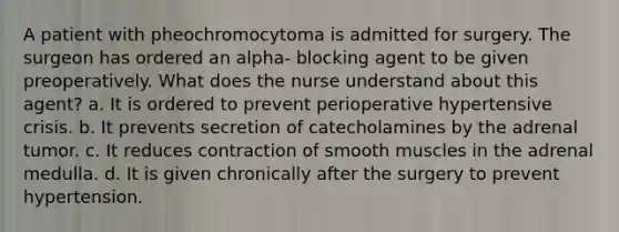 A patient with pheochromocytoma is admitted for surgery. The surgeon has ordered an alpha- blocking agent to be given preoperatively. What does the nurse understand about this agent? a. It is ordered to prevent perioperative hypertensive crisis. b. It prevents secretion of catecholamines by the adrenal tumor. c. It reduces contraction of smooth muscles in the adrenal medulla. d. It is given chronically after the surgery to prevent hypertension.