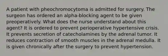 A patient with pheochromocytoma is admitted for surgery. The surgeon has ordered an alpha-blocking agent to be given preoperatively. What does the nurse understand about this agent? It is ordered to prevent perioperative hypertensive crisis. It prevents secretion of catecholamines by the adrenal tumor. It reduces contraction of smooth muscles in the adrenal medulla. It is given chronically after the surgery to prevent hypertension.