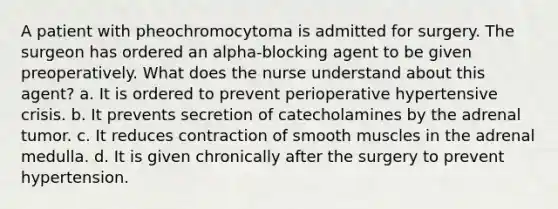 A patient with pheochromocytoma is admitted for surgery. The surgeon has ordered an alpha-blocking agent to be given preoperatively. What does the nurse understand about this agent? a. It is ordered to prevent perioperative hypertensive crisis. b. It prevents secretion of catecholamines by the adrenal tumor. c. It reduces contraction of smooth muscles in the adrenal medulla. d. It is given chronically after the surgery to prevent hypertension.