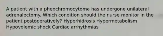 A patient with a pheochromocytoma has undergone unilateral adrenalectomy. Which condition should the nurse monitor in the patient postoperatively? Hyperhidrosis Hypermetabolism Hypovolemic shock Cardiac arrhythmias