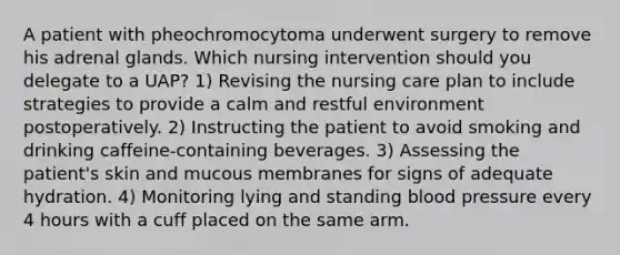 A patient with pheochromocytoma underwent surgery to remove his adrenal glands. Which nursing intervention should you delegate to a UAP? 1) Revising the nursing care plan to include strategies to provide a calm and restful environment postoperatively. 2) Instructing the patient to avoid smoking and drinking caffeine-containing beverages. 3) Assessing the patient's skin and mucous membranes for signs of adequate hydration. 4) Monitoring lying and standing blood pressure every 4 hours with a cuff placed on the same arm.