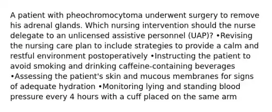 A patient with pheochromocytoma underwent surgery to remove his adrenal glands. Which nursing intervention should the nurse delegate to an unlicensed assistive personnel (UAP)? •Revising the nursing care plan to include strategies to provide a calm and restful environment postoperatively •Instructing the patient to avoid smoking and drinking caffeine-containing beverages •Assessing the patient's skin and mucous membranes for signs of adequate hydration •Monitoring lying and standing blood pressure every 4 hours with a cuff placed on the same arm