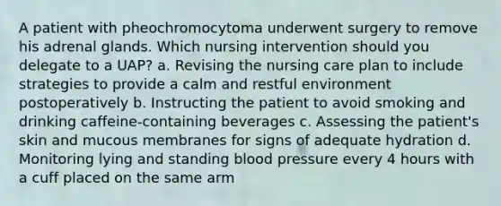 A patient with pheochromocytoma underwent surgery to remove his adrenal glands. Which nursing intervention should you delegate to a UAP? a. Revising the nursing care plan to include strategies to provide a calm and restful environment postoperatively b. Instructing the patient to avoid smoking and drinking caffeine-containing beverages c. Assessing the patient's skin and mucous membranes for signs of adequate hydration d. Monitoring lying and standing blood pressure every 4 hours with a cuff placed on the same arm