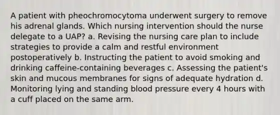 A patient with pheochromocytoma underwent surgery to remove his adrenal glands. Which nursing intervention should the nurse delegate to a UAP? a. Revising the nursing care plan to include strategies to provide a calm and restful environment postoperatively b. Instructing the patient to avoid smoking and drinking caffeine-containing beverages c. Assessing the patient's skin and mucous membranes for signs of adequate hydration d. Monitoring lying and standing blood pressure every 4 hours with a cuff placed on the same arm.