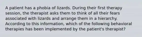 A patient has a phobia of lizards. During their first therapy session, the therapist asks them to think of all their fears associated with lizards and arrange them in a hierarchy. According to this information, which of the following behavioral therapies has been implemented by the patient's therapist?