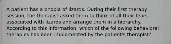 A patient has a phobia of lizards. During their first therapy session, the therapist asked them to think of all their fears associated with lizards and arrange them in a hierarchy. According to this information, which of the following behavioral therapies has been implemented by the patient's therapist?