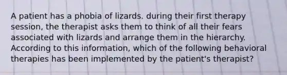 A patient has a phobia of lizards. during their first therapy session, the therapist asks them to think of all their fears associated with lizards and arrange them in the hierarchy. According to this information, which of the following behavioral therapies has been implemented by the patient's therapist?