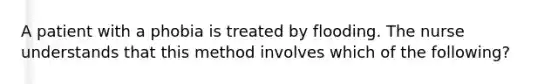 A patient with a phobia is treated by flooding. The nurse understands that this method involves which of the following?