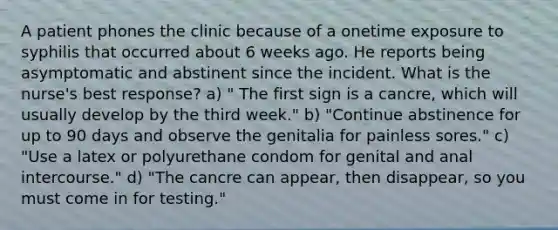 A patient phones the clinic because of a onetime exposure to syphilis that occurred about 6 weeks ago. He reports being asymptomatic and abstinent since the incident. What is the nurse's best response? a) " The first sign is a cancre, which will usually develop by the third week." b) "Continue abstinence for up to 90 days and observe the genitalia for painless sores." c) "Use a latex or polyurethane condom for genital and anal intercourse." d) "The cancre can appear, then disappear, so you must come in for testing."