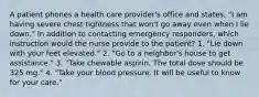 A patient phones a health care provider's office and states, "I am having severe chest tightness that won't go away even when I lie down." In addition to contacting emergency responders, which instruction would the nurse provide to the patient? 1. "Lie down with your feet elevated." 2. "Go to a neighbor's house to get assistance." 3. "Take chewable aspirin. The total dose should be 325 mg." 4. "Take your blood pressure. It will be useful to know for your care."