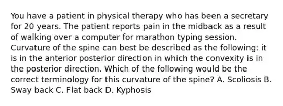 You have a patient in physical therapy who has been a secretary for 20 years. The patient reports pain in the midback as a result of walking over a computer for marathon typing session. Curvature of the spine can best be described as the following: it is in the anterior posterior direction in which the convexity is in the posterior direction. Which of the following would be the correct terminology for this curvature of the spine? A. Scoliosis B. Sway back C. Flat back D. Kyphosis