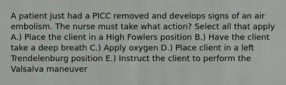 A patient just had a PICC removed and develops signs of an air embolism. The nurse must take what action? Select all that apply A.) Place the client in a High Fowlers position B.) Have the client take a deep breath C.) Apply oxygen D.) Place client in a left Trendelenburg position E.) Instruct the client to perform the Valsalva maneuver