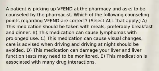 A patient is picking up VFEND at the pharmacy and asks to be counseled by the pharmacist. Which of the following counseling points regarding VFEND are correct? (Select ALL that apply.) A) This medication should be taken with meals, preferably breakfast and dinner. B) This medication can cause lymphomas with prolonged use. C) This medication can cause visual changes; care is advised when driving and driving at night should be avoided. D) This medication can damage your liver and liver function tests may need to be monitored. E) This medication is associated with many drug interactions.