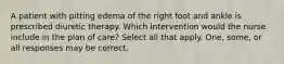 A patient with pitting edema of the right foot and ankle is prescribed diuretic therapy. Which intervention would the nurse include in the plan of care? Select all that apply. One, some, or all responses may be correct.