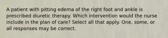 A patient with pitting edema of the right foot and ankle is prescribed diuretic therapy. Which intervention would the nurse include in the plan of care? Select all that apply. One, some, or all responses may be correct.