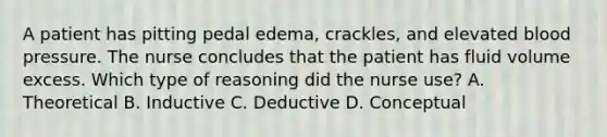 A patient has pitting pedal edema, crackles, and elevated blood pressure. The nurse concludes that the patient has fluid volume excess. Which type of reasoning did the nurse use? A. Theoretical B. Inductive C. Deductive D. Conceptual