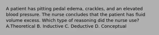 A patient has pitting pedal edema, crackles, and an elevated blood pressure. The nurse concludes that the patient has fluid volume excess. Which type of reasoning did the nurse use? A.Theoretical B. Inductive C. Deductive D. Conceptual