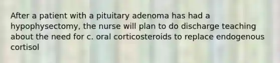 After a patient with a pituitary adenoma has had a hypophysectomy, the nurse will plan to do discharge teaching about the need for c. oral corticosteroids to replace endogenous cortisol