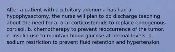 After a patient with a pituitary adenoma has had a hypophysectomy, the nurse will plan to do discharge teaching about the need for a. oral corticosteroids to replace endogenous cortisol. b. chemotherapy to prevent reoccurrence of the tumor. c. insulin use to maintain blood glucose at normal levels. d. sodium restriction to prevent fluid retention and hypertension.