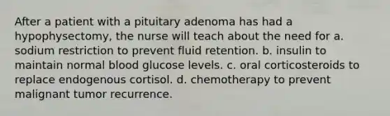 After a patient with a pituitary adenoma has had a hypophysectomy, the nurse will teach about the need for a. sodium restriction to prevent fluid retention. b. insulin to maintain normal blood glucose levels. c. oral corticosteroids to replace endogenous cortisol. d. chemotherapy to prevent malignant tumor recurrence.