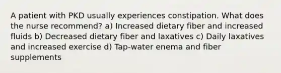 A patient with PKD usually experiences constipation. What does the nurse recommend? a) Increased dietary fiber and increased fluids b) Decreased dietary fiber and laxatives c) Daily laxatives and increased exercise d) Tap-water enema and fiber supplements