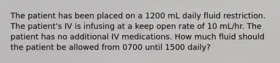 The patient has been placed on a 1200 mL daily fluid restriction. The patient's IV is infusing at a keep open rate of 10 mL/hr. The patient has no additional IV medications. How much fluid should the patient be allowed from 0700 until 1500 daily?