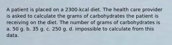 A patient is placed on a 2300-kcal diet. The health care provider is asked to calculate the grams of carbohydrates the patient is receiving on the diet. The number of grams of carbohydrates is a. 50 g. b. 35 g. c. 250 g. d. impossible to calculate from this data.