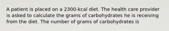 A patient is placed on a 2300-kcal diet. The health care provider is asked to calculate the grams of carbohydrates he is receiving from the diet. The number of grams of carbohydrates is