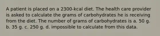 A patient is placed on a 2300-kcal diet. The health care provider is asked to calculate the grams of carbohydrates he is receiving from the diet. The number of grams of carbohydrates is a. 50 g. b. 35 g. c. 250 g. d. impossible to calculate from this data.