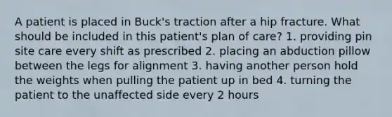 A patient is placed in Buck's traction after a hip fracture. What should be included in this patient's plan of care? 1. providing pin site care every shift as prescribed 2. placing an abduction pillow between the legs for alignment 3. having another person hold the weights when pulling the patient up in bed 4. turning the patient to the unaffected side every 2 hours